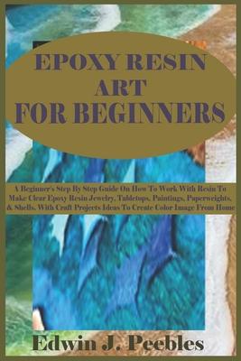 Epoxy Resin Art for Beginners: A Beginner's Step By Step Guide On How To Work With Resin To Make Clear Epoxy Resin Jewelry, Tabletops, Paintings, Pap