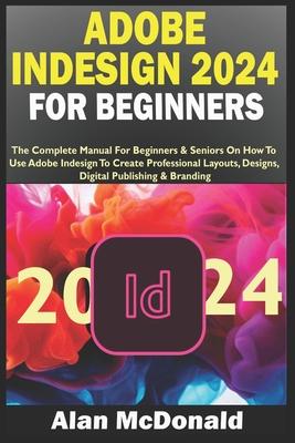 Adobe Indesign 2024 for Beginners: The Complete Manual For Beginners & Seniors On How To Use Adobe Indesign To Create Professional Layouts, Designs, D