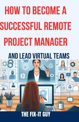 How to Become a Successful Remote Project Manager and Lead Virtual Teams: The Ultimate Guide to Managing Projects, Collaborating with Distributed Team