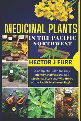 Medicinal Plants In The Pacific Northwest: A Complete Guide to Easily Identify, Harvest and Use Medicinal Flora and Wild Herbs of the Pacific Northwes