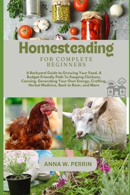 Homesteading For Complete Beginners: A Backyard Guide to Growing Your Food, A Budget-Friendly Path To Keeping Chickens, Canning, Crafting, Herbal Medi