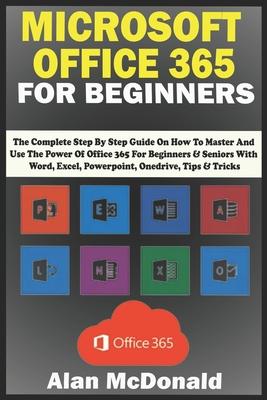 Microsoft Office 365 for Beginners: the Complete Step By Step Guide On How To Master And Use The Power Of Office 365 For Beginners & Seniors With Word