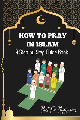 How to pray in islam: The Complete Guide to Islamic Prayer: A Step-by-Step Guide to Salah, Wudu, and Witr for Muslims Women, Men, Kids Child