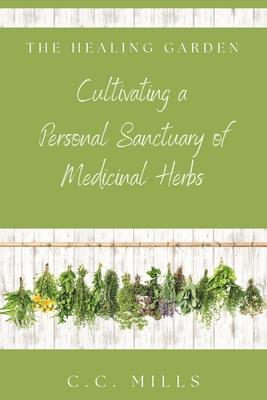 The Healing Garden: Cultivating a Personal Sanctuary of Medicinal Herbs: Includes Recipes for Teas, Tinctures, and Infusions