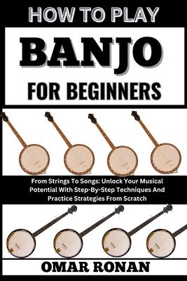 How to Play Banjo for Beginners: From Strings To Songs: Unlock Your Musical Potential With Step-By-Step Techniques And Practice Strategies From Scratc