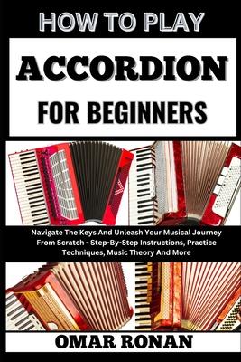 How to Play Accordion for Beginners: Navigate The Keys And Unleash Your Musical Journey From Scratch - Step-By-Step Instructions, Practice Techniques,