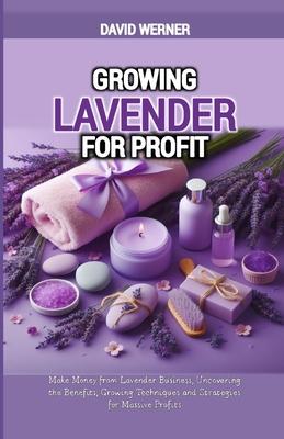 Growing Lavender for Profit: Make Money from Lavender Business, Uncovering the Benefits, Growing Techniques and Strategies for Massive Profits