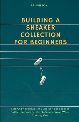 Building A Sneaker Collection For Beginners: Tips And Key Ideas For Building Your Sneaker Collection From Scratch In Simple Ways When Starting Out