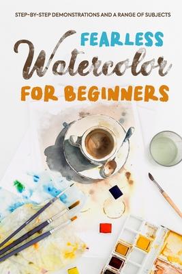 Fearless Watercolor for Beginners: Step-by-Step Demonstrations and A Range of Subjects: Watercolor Painting Guide