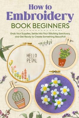 How to Embroidery Book Beginners: So, Grab Your Supplies, Settle into Your Stitching Sanctuary, and Get Ready to Create Something Beautiful!: Embroide