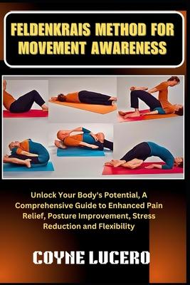 Feldenkrais Method for Movement Awareness: Unlock Your Body's Potential, A Comprehensive Guide to Enhanced Pain Relief, Posture Improvement, Stress Re