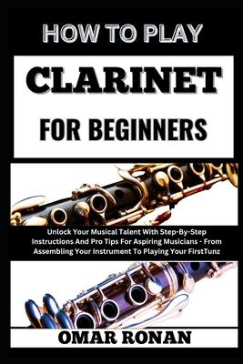 How to Play Clarinet for Beginners: Unlock Your Musical Talent With Step-By-Step Instructions And Pro Tips For Aspiring Musicians - From Assembling Yo