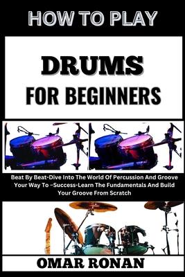 How to Play Drums for Beginners: Beat By Beat-Dive Into The World Of Percussion And Groove Your Way To -Success-Learn The Fundamentals And Build Your