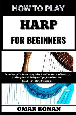 How to Play Harp for Beginners: From Setup To Strumming: Dive Into The World Of Melody And Rhythm With Expert Tips, Exercises, And Troubleshooting Str