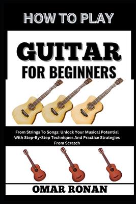 How to Play Guitar for Beginners: From Strings To Songs: Unlock Your Musical Potential With Step-By-Step Techniques And Practice Strategies From Scrat