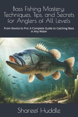 Bass Fishing Mastery: Techniques, Tips, and Secrets for Anglers of All Levels: From Novice to Pro: A Complete Guide to Catching Bass in Any