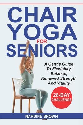 Chair Yoga For Seniors: A Gentle Guide To Flexibility, Balance, Renewed Strength And Vitality