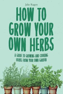 How to Grow Your Own Herbs: A Guide to Growing and Cooking Your Own Herb Garden