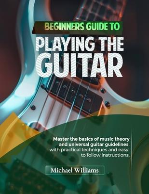 Beginners Guide to Playing the Guitar: Comprehensive Guide for Absolute Beginners on How to Play the Guitar, Read Music and Master Chord and Strumming