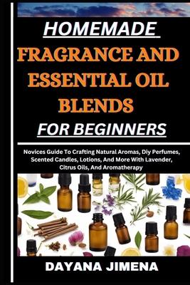 Homemade Fragrance and Essential Oil Blends for Beginners: Novices Guide To Crafting Natural Aromas, Diy Perfumes, Scented Candles, Lotions, And More