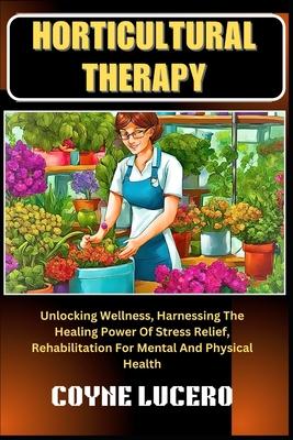 Horticultural Therapy: Unlocking Wellness, Harnessing The Healing Power Of Stress Relief, Rehabilitation For Mental And Physical Health