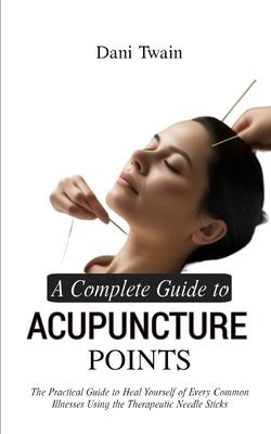 A Complete Guide to Acupuncture Points: The Practical Guide to Heal Yourself of Every Common Illnesses Using the Therapeutic Needle Sticks