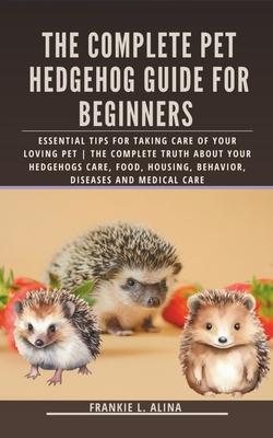 The Complete Pet Hedgehog Guide for Beginners: Essential Tips for Taking Care of Your Loving Pet The Complete Truth about your hedgehogs care, food, h