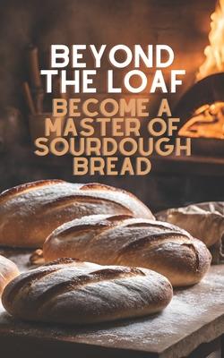 Beyond The Loaf: Become a Master of Sourdough Bread Advanced and Basic Sourdough Techniques Cookbook Featuring Creative Leaven Loaves Baking Recipes f
