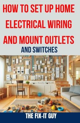 How to Set Up Home Electrical Wiring and Mount Outlets and Switches: The Ultimate DIY Guide to Safely Installing Electrical Circuits, Switches, and Ou