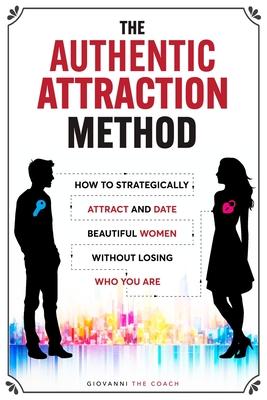 The Authentic Attraction Method: How To Strategically Attract And Date Beautiful Women Without Losing Who You Are