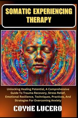 Somatic Experiencing Therapy: Unlocking Healing Potential, A Comprehensive Guide To Trauma Recovery, Stress Relief, Emotional Resilience, Techniques