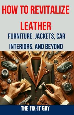 How to Revitalize Leather - Furniture, Jackets, Car Interiors, and Beyond: The Ultimate Guide to Restoring and Maintaining Leather Tips, Tricks and Te