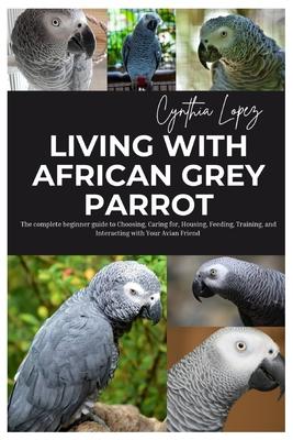 Living with African Grey Parrot: The Complete Beginner's Guide to Choosing, caring for, Housing, Feeding, Training and Interacting with Your Avian Fri