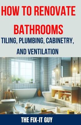 How to Renovate Bathrooms - Tiling, Plumbing, Cabinetry, and Ventilation: Expert Tips, Techniques, and Strategies for Tiling, Plumbing, Cabinetry Inst