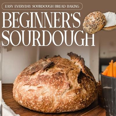 Beginner's Sourdough: Easy Everyday Sourdough Bread Baking: A Beginner's Guide to Delicious Handcrafted Bread