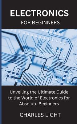 Electronics for Beginners: Unveiling the Ultimate Guide to the World of Electronics for Absolute Beginners