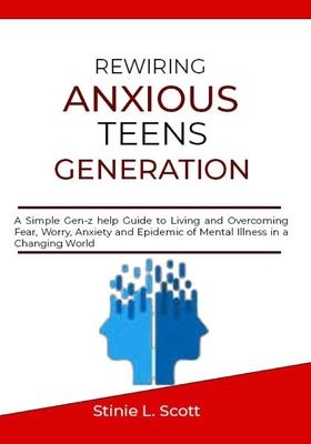 Rewiring Anxious Teens Generation: A Simple Gen-z help Guide to Living and Overcoming Fear, Worry, Anxiety and Epidemic of Mental Illness in a Changin