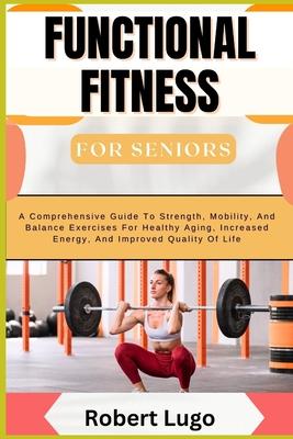 FUNCTIONAL FITNESS For Seniors: A Comprehensive Guide To Strength, Mobility, And Balance Exercises For Healthy Aging, Increased Energy, And Improved Q