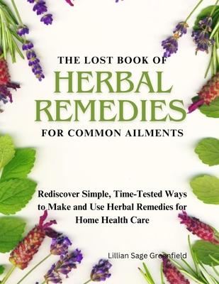 The Lost Book of Herbal Remedies for Common Ailments: Rediscover Simple, Time-Tested Ways to Make and Use Herbal Remedies for Home Health Care