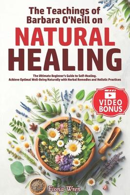 The Teachings of Barbara O'Neill on Natural Healing: The Ultimate Beginner's Guide to Self-Healing. Achieve Optimal Well-Being Naturally with Herbal R