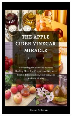 The Apple Cider Vinegar Miracle: Harnessing the Power of Nature's Healing Elixir for Weight Loss, Digestive Health, Inflammation, Skin Care, and Radia