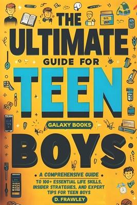 The Ultimate Guide for Teen Boys: A Comprehensive Guide to 100+ Essential Life Skills, Insider Strategies, and Expert Tips for Teen Boys