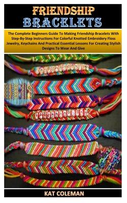 Friendship Bracelets: The Complete Beginners Guide To Making Friendship Bracelets With Step-By-Step Instructions For Colorful Knotted Embroi