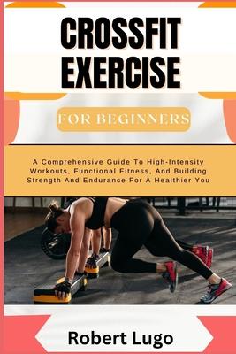 CROSSFIT EXERCISE For Beginners: A Comprehensive Guide To High-Intensity Workouts, Functional Fitness, And Building Strength And Endurance For A Healt