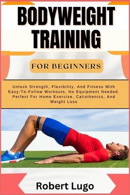 Bodyweight Training for Beginners: Unlock Strength, Flexibility, And Fitness With Easy-To-Follow Workouts, No Equipment Needed. Perfect For Home Exerc