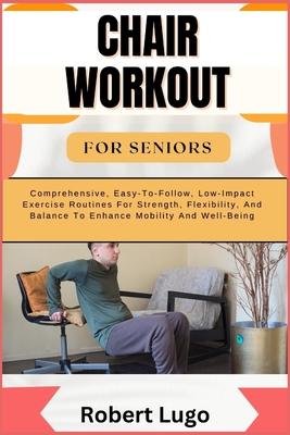 Chair Workout for Seniors: Comprehensive, Easy-To-Follow, Low-Impact Exercise Routines For Strength, Flexibility, And Balance To Enhance Mobility