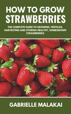 How to grow strawberries: The Complete Guide to Growing, Fertilize, Harvesting and Storing Healthy, Homegrown Strawberries