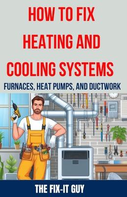 How to Fix Heating and Cooling Systems - Furnaces, Heat Pumps, and Ductwork: The Ultimate DIY Guide to Troubleshooting, Repairing, and Optimizing Your