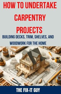 How to Undertake Carpentry Projects - Building Decks, Trim, Shelves, and Woodwork for the Home: A Comprehensive Guide to Crafting Beautiful Woodwork,