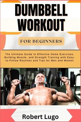 Dumbbell Workout for Beginners: The Ultimate Guide to Effective Home Exercises, Building Muscle, and Strength Training with Easy-to-Follow Routines an